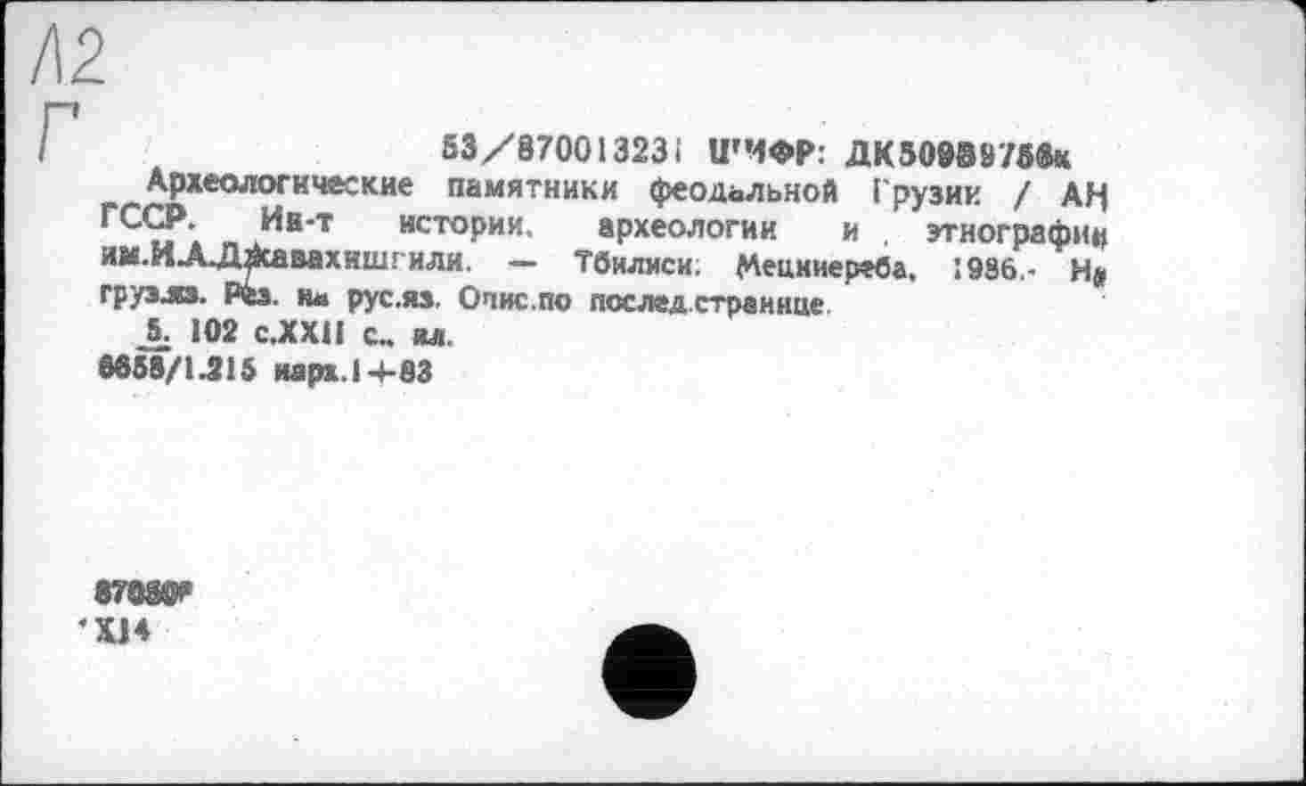 ﻿/12
53/87001323і ШИФР: дк50938756*
Археологические памятники феодальной Грузии / АН ГСС?. Ин-т истории, археологии и . этнографии ии.ИЛ.Д^савахишгиди. — Тбилиси; Меикиереба, :986,- Н» грузли. Рез. и« рус.яз. Опис.по послед.странице.
5. 102 С.ХХІІ с., ял.
6658/1.915 иарх.14-83
87W
XJ4